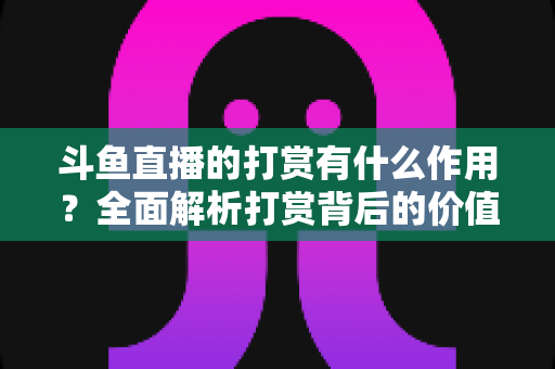 斗鱼直播的打赏有什么作用？全面解析打赏背后的价值、权益与意义