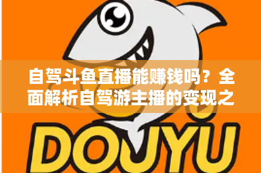 自驾斗鱼直播能赚钱吗?全面解析自驾游主播的变现之路与赚钱技巧 自驾斗鱼直播能赚钱吗?全面解析自驾游主播的变现之路与赚钱技巧