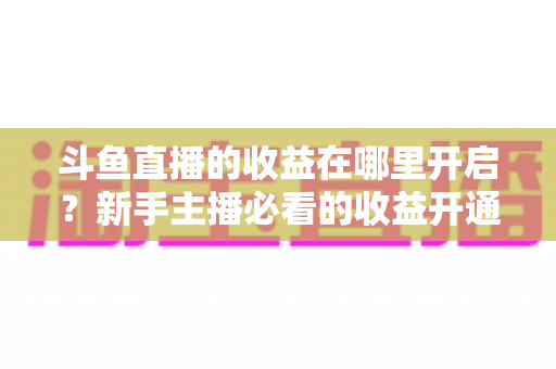 斗鱼直播的收益在哪里开启？新手主播必看的收益开通全流程指南
