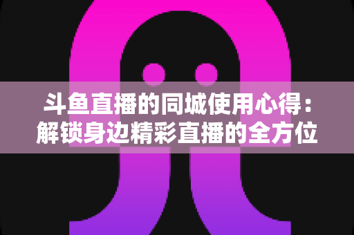 斗鱼直播的同城使用心得:解锁身边精彩直播的全方位实用指南 斗鱼直播的同城使用心得:解锁身边精彩直播的全方位实用指南
