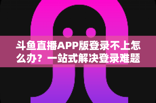 斗鱼直播APP版登录不上怎么办？一站式解决登录难题的实用指南