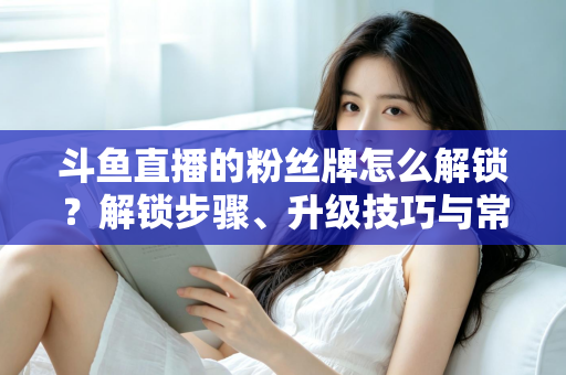 斗鱼直播的粉丝牌怎么解锁？解锁步骤、升级技巧与常见问题全解析