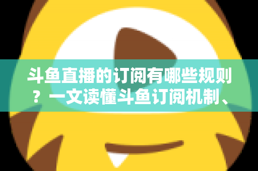 斗鱼直播的订阅有哪些规则？一文读懂斗鱼订阅机制、专属权益与注意事项