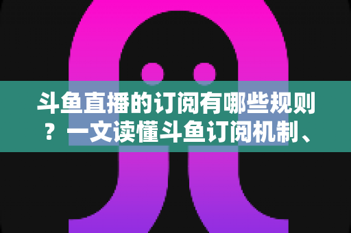 斗鱼直播的订阅有哪些规则？一文读懂斗鱼订阅机制、专属权益与注意事项