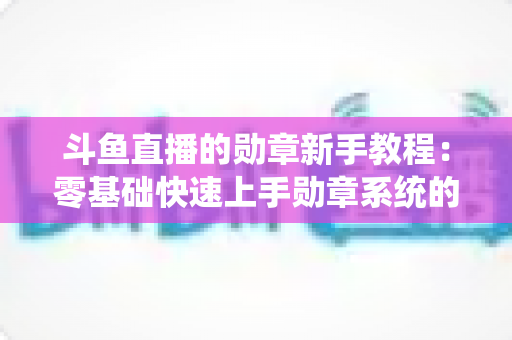 斗鱼直播的勋章新手教程:零基础快速上手勋章系统的完整攻略指南 斗鱼直播的勋章新手教程:零基础快速上手勋章系统的完整攻略指南