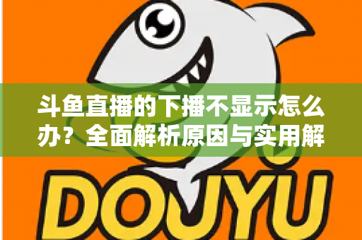 斗鱼直播的下播不显示怎么办？全面解析原因与实用解决方法，快速恢复流畅观看体验