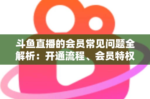 斗鱼直播的会员常见问题全解析：开通流程、会员特权与退订指南一文读懂
