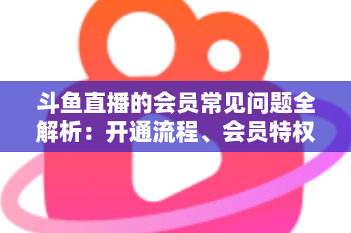 斗鱼直播的会员常见问题全解析：开通流程、会员特权与退订指南一文读懂