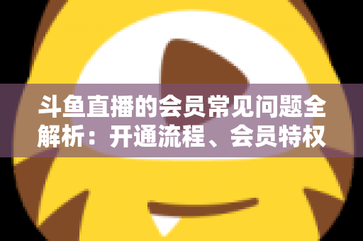 斗鱼直播的会员常见问题全解析：开通流程、会员特权与退订指南一文读懂