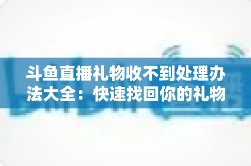 斗鱼直播礼物收不到处理办法大全:快速找回你的礼物与收益,告别异常烦恼 斗鱼直播礼物收不到处理办法大全:快速找回你的礼物与收益,告别异常烦恼