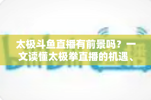 太极斗鱼直播有前景吗？一文读懂太极拳直播的机遇、挑战与变现路径