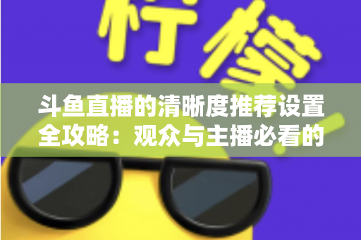 斗鱼直播的清晰度推荐设置全攻略：观众与主播必看的高清画质优化指南
