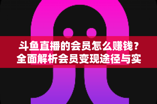 斗鱼直播的会员怎么赚钱?全面解析会员变现途径与实战攻略 斗鱼直播的会员怎么赚钱?全面解析会员变现途径与实战攻略