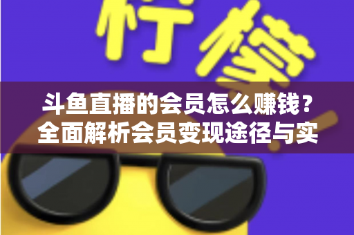 斗鱼直播的会员怎么赚钱?全面解析会员变现途径与实战攻略 斗鱼直播的会员怎么赚钱?全面解析会员变现途径与实战攻略