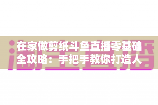 在家做剪纸斗鱼直播零基础全攻略：手把手教你打造人气传统文化直播间