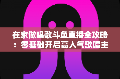 在家做唱歌斗鱼直播全攻略:零基础开启高人气歌唱主播之路 在家做唱歌斗鱼直播全攻略:零基础开启高人气歌唱主播之路