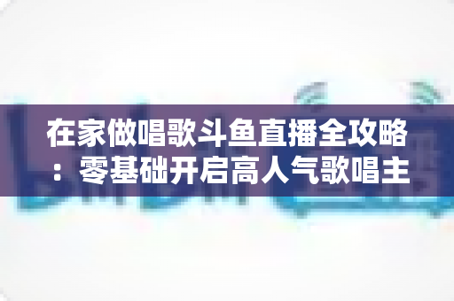在家做唱歌斗鱼直播全攻略:零基础开启高人气歌唱主播之路 在家做唱歌斗鱼直播全攻略:零基础开启高人气歌唱主播之路