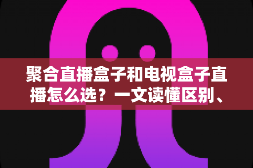 聚合直播盒子和电视盒子直播怎么选?一文读懂区别、优劣与选购避坑指南 聚合直播盒子和电视盒子直播怎么选?一文读懂区别、优劣与选购避坑指南