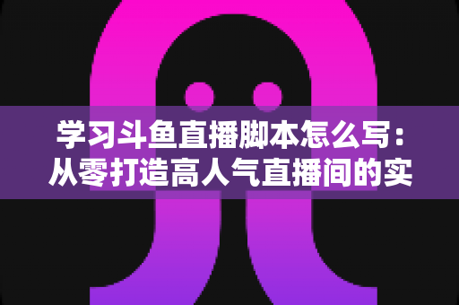 学习斗鱼直播脚本怎么写：从零打造高人气直播间的实战指南