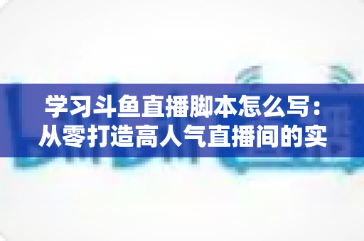 学习斗鱼直播脚本怎么写：从零打造高人气直播间的实战指南