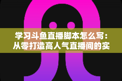 学习斗鱼直播脚本怎么写：从零打造高人气直播间的实战指南
