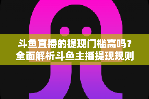 斗鱼直播的提现门槛高吗？全面解析斗鱼主播提现规则、流程与实用技巧