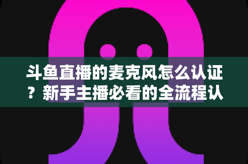 斗鱼直播的麦克风怎么认证？新手主播必看的全流程认证与调试指南