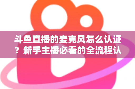 斗鱼直播的麦克风怎么认证？新手主播必看的全流程认证与调试指南