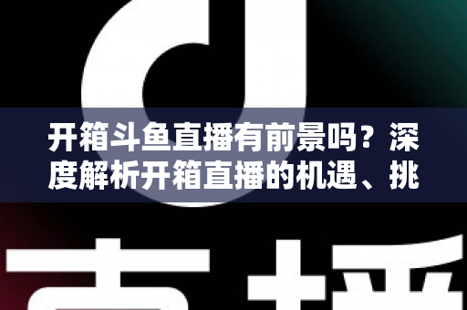 开箱斗鱼直播有前景吗？深度解析开箱直播的机遇、挑战与破局之道
