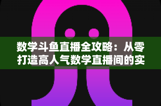 数学斗鱼直播全攻略:从零打造高人气数学直播间的实战宝典 数学斗鱼直播全攻略:从零打造高人气数学直播间的实战宝典
