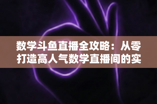 数学斗鱼直播全攻略:从零打造高人气数学直播间的实战宝典 数学斗鱼直播全攻略:从零打造高人气数学直播间的实战宝典
