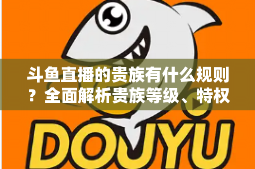 斗鱼直播的贵族有什么规则？全面解析贵族等级、特权、价格与开通须知