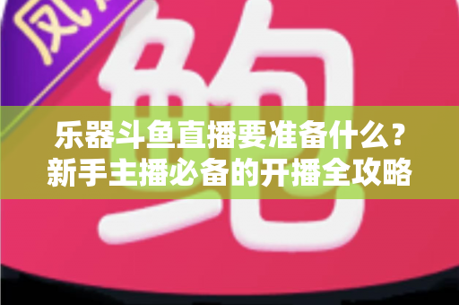 乐器斗鱼直播要准备什么?新手主播必备的开播全攻略与设备清单 乐器斗鱼直播要准备什么?新手主播必备的开播全攻略与设备清单
