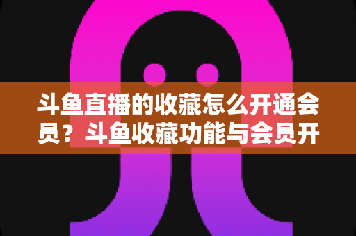 斗鱼直播的收藏怎么开通会员?斗鱼收藏功能与会员开通全流程详解指南 斗鱼直播的收藏怎么开通会员?斗鱼收藏功能与会员开通全流程详解指南