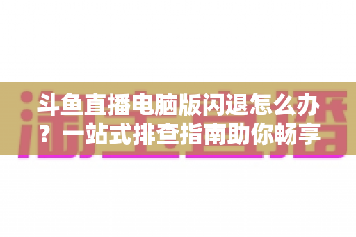 斗鱼直播电脑版闪退怎么办?一站式排查指南助你畅享直播不中断 斗鱼直播电脑版闪退怎么办?一站式排查指南助你畅享直播不中断