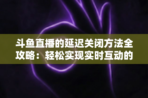 斗鱼直播的延迟关闭方法全攻略：轻松实现实时互动的完整指南