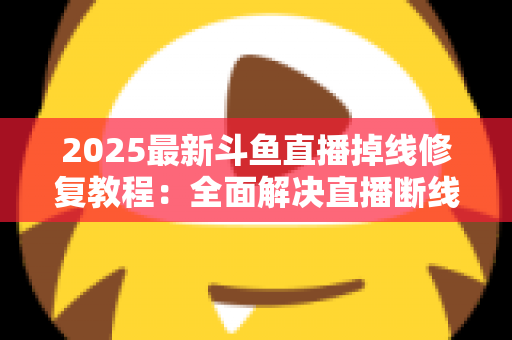 2025最新斗鱼直播掉线修复教程：全面解决直播断线、卡顿与黑屏问题的完整指南