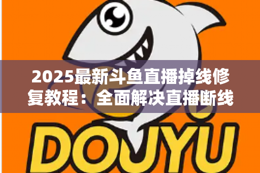 2025最新斗鱼直播掉线修复教程：全面解决直播断线、卡顿与黑屏问题的完整指南