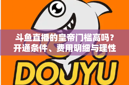 斗鱼直播的皇帝门槛高吗?开通条件、费用明细与理性消费全解析 斗鱼直播的皇帝门槛高吗?开通条件、费用明细与理性消费全解析