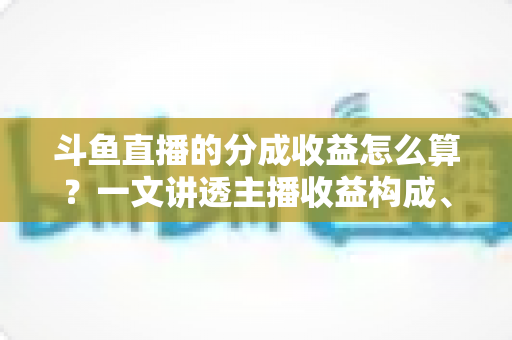 斗鱼直播的分成收益怎么算？一文讲透主播收益构成、分成比例与提现规则