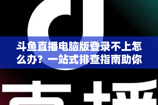 斗鱼直播电脑版登录不上怎么办？一站式排查指南助你快速恢复观看体验