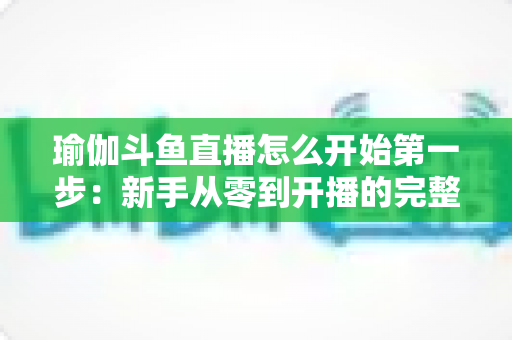 瑜伽斗鱼直播怎么开始第一步：新手从零到开播的完整实战指南