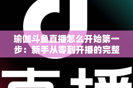 瑜伽斗鱼直播怎么开始第一步：新手从零到开播的完整实战指南