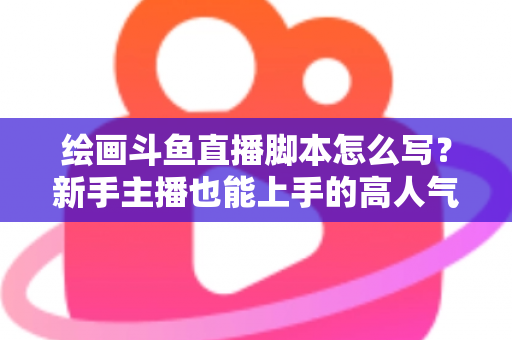 绘画斗鱼直播脚本怎么写？新手主播也能上手的高人气直播间脚本撰写全攻略