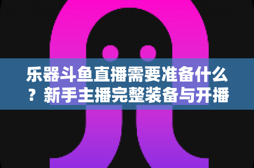 乐器斗鱼直播需要准备什么？新手主播完整装备与开播指南全解析