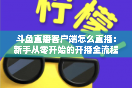 斗鱼直播客户端怎么直播：新手从零开始的开播全流程详解