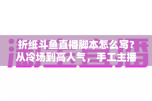 折纸斗鱼直播脚本怎么写？从冷场到高人气，手工主播必备的直播脚本创作全攻略