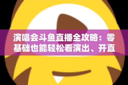 演唱会斗鱼直播全攻略:零基础也能轻松看演出、开直播的实用指南 演唱会斗鱼直播全攻略:零基础也能轻松看演出、开直播的实用指南