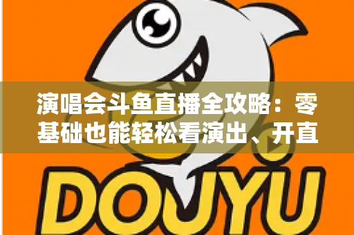 演唱会斗鱼直播全攻略:零基础也能轻松看演出、开直播的实用指南 演唱会斗鱼直播全攻略:零基础也能轻松看演出、开直播的实用指南