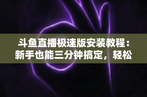 斗鱼直播极速版安装教程:新手也能三分钟搞定,轻松畅享低配手机流畅看直播全攻略 斗鱼直播极速版安装教程:新手也能三分钟搞定,轻松畅享低配手机流畅看直播全攻略